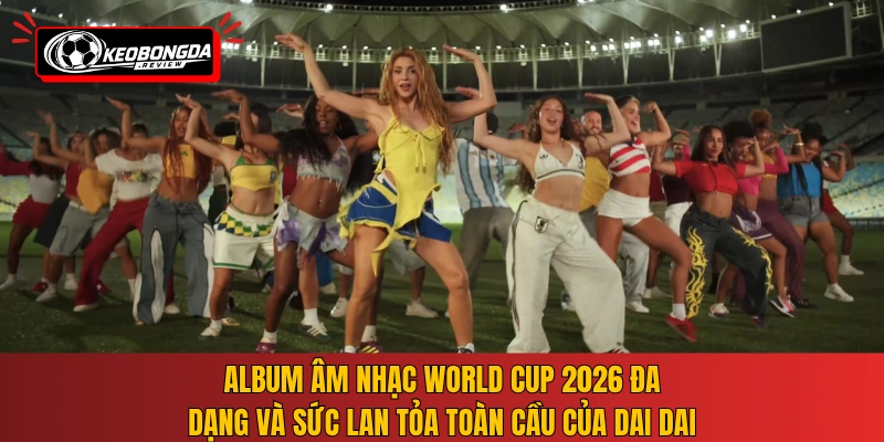 Album âm nhạc World Cup 2026 đa dạng và sức lan tỏa toàn cầu của Dai Dai