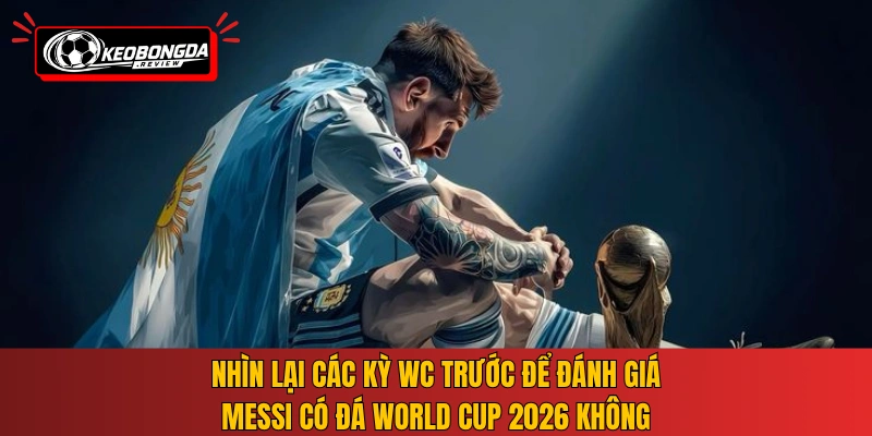 Nhìn lại các kỳ WC trước để đánh giá Messi có đá World Cup 2026 không
