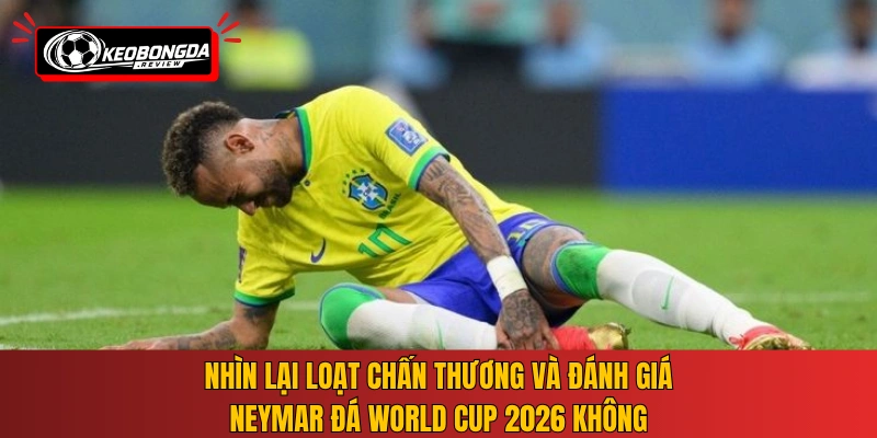 Nhìn lại loạt chấn thương và đánh giá Neymar đá World Cup 2026 không