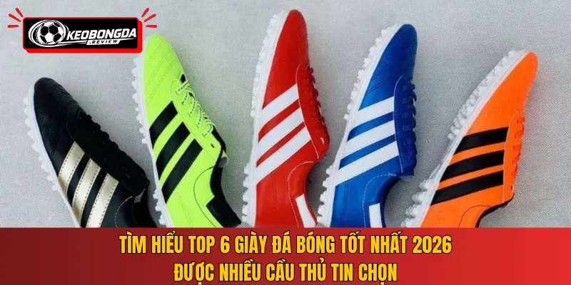 Tìm hiểu top 6 giày đá bóng tốt nhất 2026 được nhiều cầu thủ tin chọn